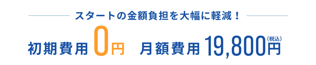 初期費用0円。月額費用19,800円（税込み）。スタートの金額負担を大幅に軽減！